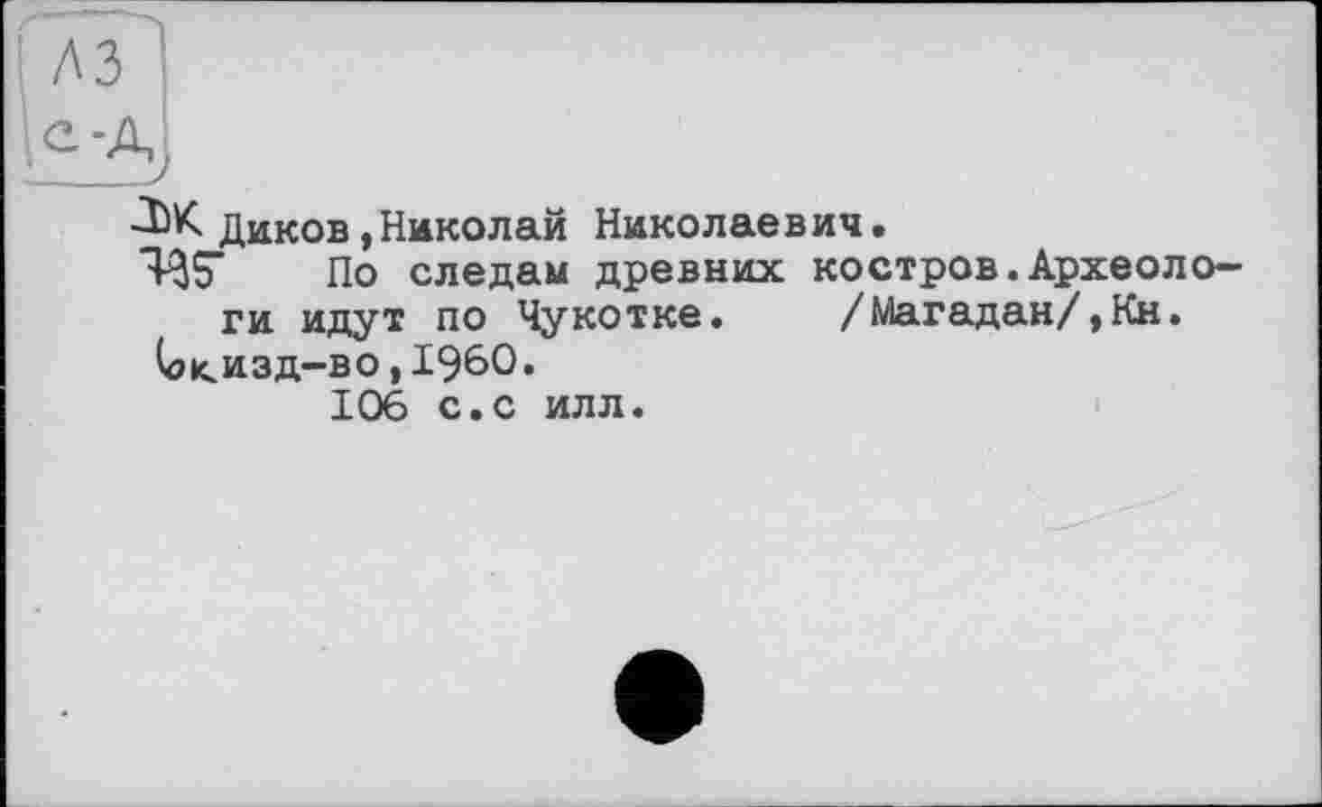 ﻿Ж Диков,Николай Николаевич.
ЯЗТ По следам древних костров.Археологи идут по Чукотке.	/Магадан/,Кн.
(о<изд-во,1960.
106 с.с илл.